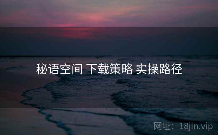 秘语空间 下载策略 实操路径 秘语空间 下载策略 实操路径