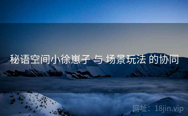 秘语空间小徐崽子 与 场景玩法 的协同 秘语空间小徐崽子 与 场景玩法 的协同