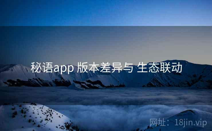 秘语app 版本差异与 生态联动 秘语app 版本差异与 生态联动